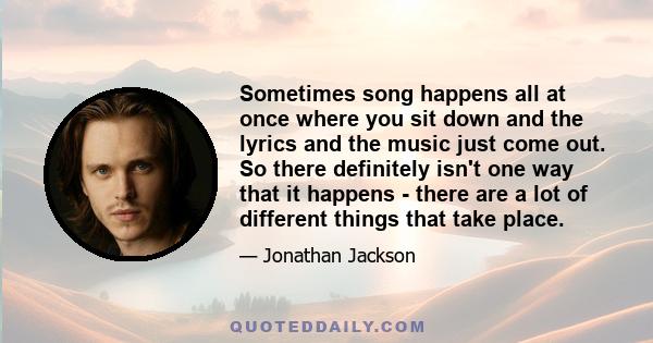 Sometimes song happens all at once where you sit down and the lyrics and the music just come out. So there definitely isn't one way that it happens - there are a lot of different things that take place.