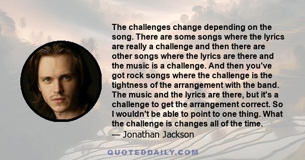 The challenges change depending on the song. There are some songs where the lyrics are really a challenge and then there are other songs where the lyrics are there and the music is a challenge. And then you've got rock