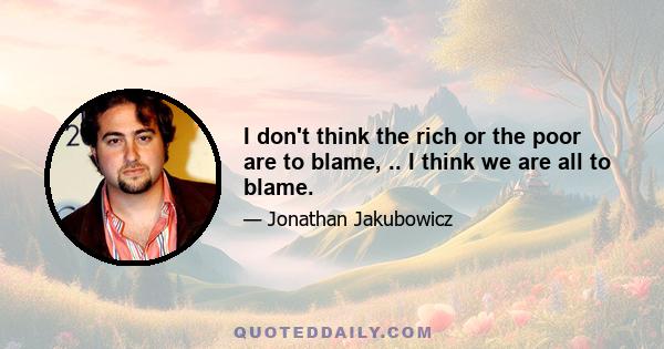 I don't think the rich or the poor are to blame, .. I think we are all to blame.