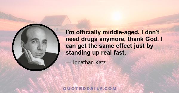 I'm officially middle-aged. I don't need drugs anymore, thank God. I can get the same effect just by standing up real fast.