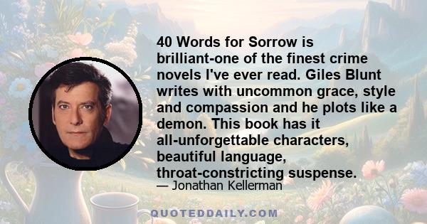 40 Words for Sorrow is brilliant-one of the finest crime novels I've ever read. Giles Blunt writes with uncommon grace, style and compassion and he plots like a demon. This book has it all-unforgettable characters,