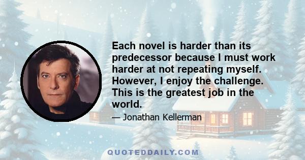 Each novel is harder than its predecessor because I must work harder at not repeating myself. However, I enjoy the challenge. This is the greatest job in the world.