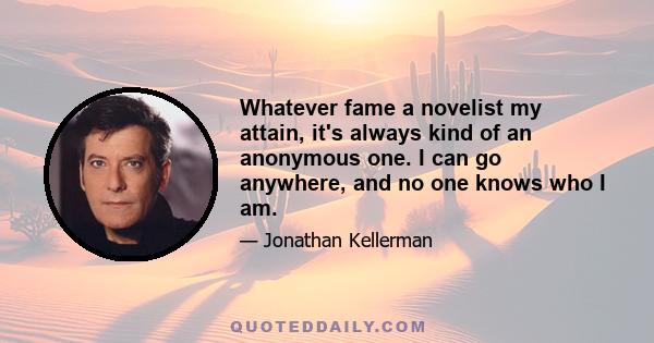 Whatever fame a novelist my attain, it's always kind of an anonymous one. I can go anywhere, and no one knows who I am.