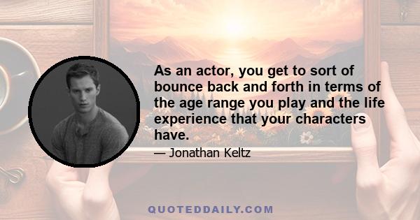 As an actor, you get to sort of bounce back and forth in terms of the age range you play and the life experience that your characters have.