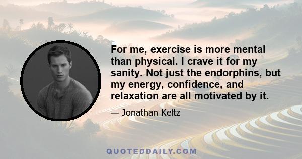 For me, exercise is more mental than physical. I crave it for my sanity. Not just the endorphins, but my energy, confidence, and relaxation are all motivated by it.