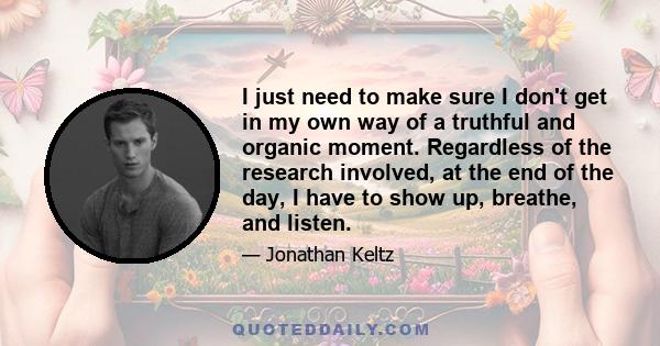 I just need to make sure I don't get in my own way of a truthful and organic moment. Regardless of the research involved, at the end of the day, I have to show up, breathe, and listen.