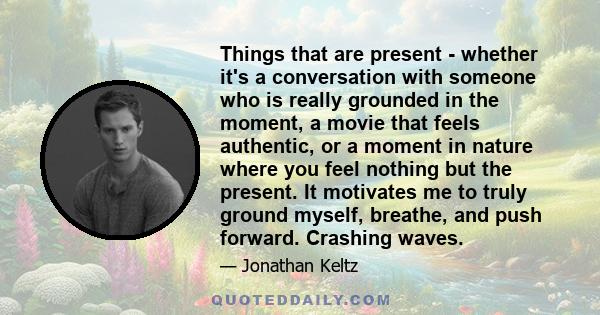 Things that are present - whether it's a conversation with someone who is really grounded in the moment, a movie that feels authentic, or a moment in nature where you feel nothing but the present. It motivates me to