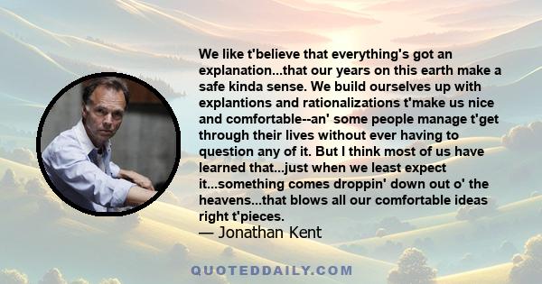 We like t'believe that everything's got an explanation...that our years on this earth make a safe kinda sense. We build ourselves up with explantions and rationalizations t'make us nice and comfortable--an' some people