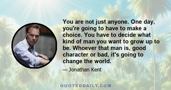 You are not just anyone. One day, you're going to have to make a choice. You have to decide what kind of man you want to grow up to be. Whoever that man is, good character or bad, it's going to change the world.