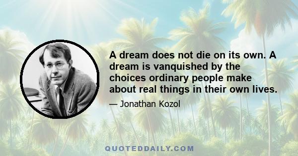 A dream does not die on its own. A dream is vanquished by the choices ordinary people make about real things in their own lives.