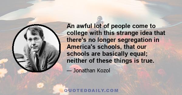 An awful lot of people come to college with this strange idea that there's no longer segregation in America's schools, that our schools are basically equal; neither of these things is true.