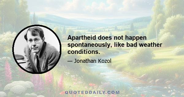 Apartheid does not happen spontaneously, like bad weather conditions.