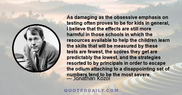 As damaging as the obsessive emphasis on testing often proves to be for kids in general, I believe that the effects are still more harmful in those schools in which the resources available to help the children learn the 