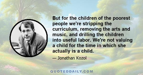 But for the children of the poorest people we're stripping the curriculum, removing the arts and music, and drilling the children into useful labor. We're not valuing a child for the time in which she actually is a