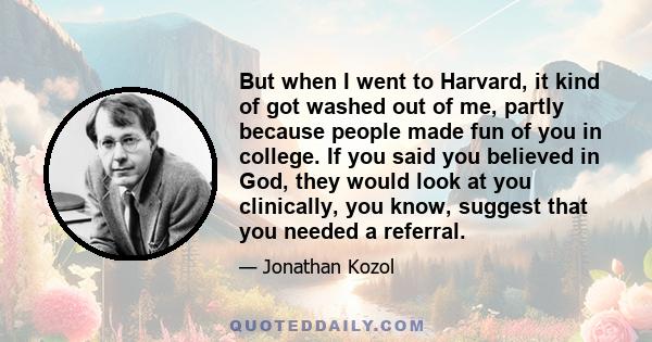 But when I went to Harvard, it kind of got washed out of me, partly because people made fun of you in college. If you said you believed in God, they would look at you clinically, you know, suggest that you needed a