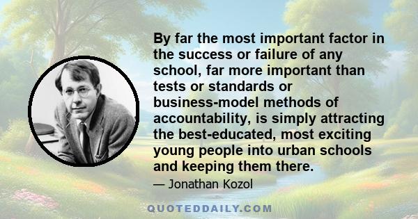 By far the most important factor in the success or failure of any school, far more important than tests or standards or business-model methods of accountability, is simply attracting the best-educated, most exciting