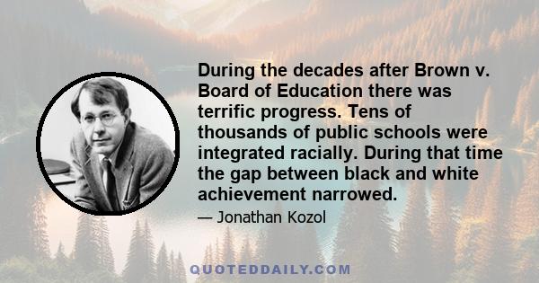 During the decades after Brown v. Board of Education there was terrific progress. Tens of thousands of public schools were integrated racially. During that time the gap between black and white achievement narrowed.