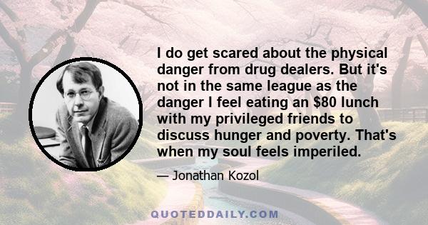 I do get scared about the physical danger from drug dealers. But it's not in the same league as the danger I feel eating an $80 lunch with my privileged friends to discuss hunger and poverty. That's when my soul feels