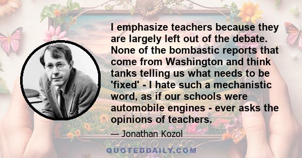 I emphasize teachers because they are largely left out of the debate. None of the bombastic reports that come from Washington and think tanks telling us what needs to be 'fixed' - I hate such a mechanistic word, as if