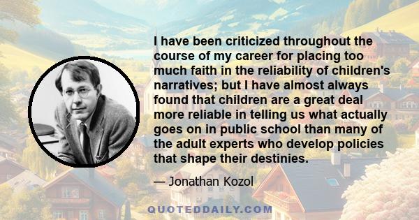 I have been criticized throughout the course of my career for placing too much faith in the reliability of children's narratives; but I have almost always found that children are a great deal more reliable in telling us 