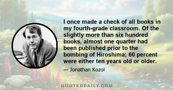 I once made a check of all books in my fourth-grade classroom. Of the slightly more than six hundred books, almost one quarter had been published prior to the bombing of Hiroshima; 60 percent were either ten years old