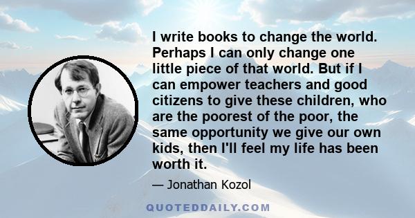 I write books to change the world. Perhaps I can only change one little piece of that world. But if I can empower teachers and good citizens to give these children, who are the poorest of the poor, the same opportunity