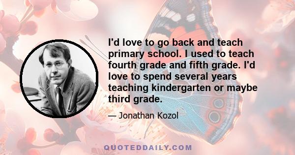 I'd love to go back and teach primary school. I used to teach fourth grade and fifth grade. I'd love to spend several years teaching kindergarten or maybe third grade.