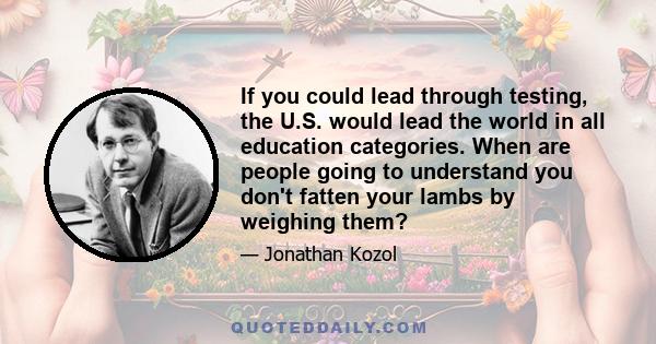 If you could lead through testing, the U.S. would lead the world in all education categories. When are people going to understand you don't fatten your lambs by weighing them?