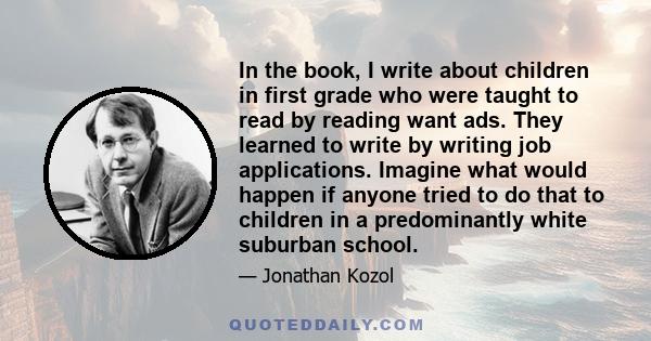 In the book, I write about children in first grade who were taught to read by reading want ads. They learned to write by writing job applications. Imagine what would happen if anyone tried to do that to children in a