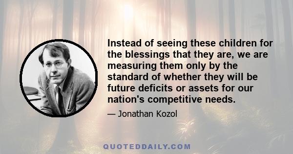 Instead of seeing these children for the blessings that they are, we are measuring them only by the standard of whether they will be future deficits or assets for our nation's competitive needs.