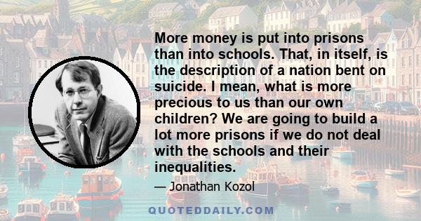 More money is put into prisons than into schools. That, in itself, is the description of a nation bent on suicide. I mean, what is more precious to us than our own children? We are going to build a lot more prisons if