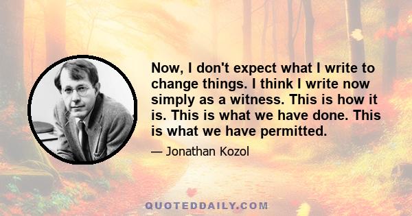 Now, I don't expect what I write to change things. I think I write now simply as a witness. This is how it is. This is what we have done. This is what we have permitted.