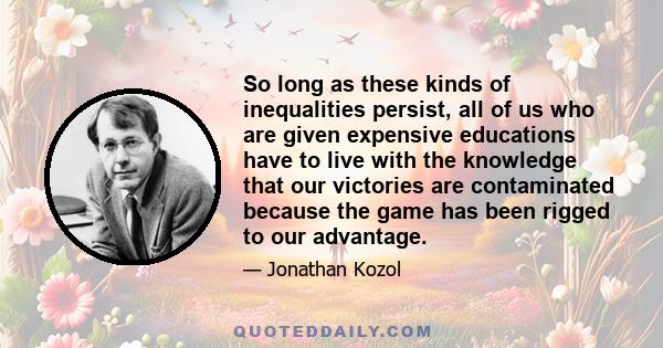 So long as these kinds of inequalities persist, all of us who are given expensive educations have to live with the knowledge that our victories are contaminated because the game has been rigged to our advantage.