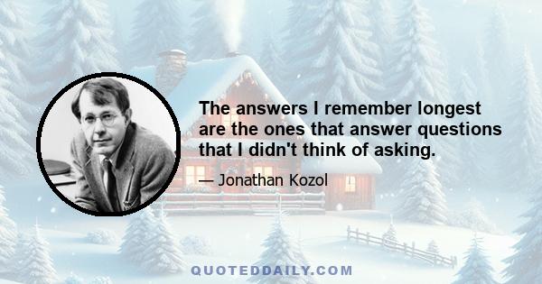 The answers I remember longest are the ones that answer questions that I didn't think of asking.