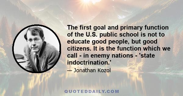 The first goal and primary function of the U.S. public school is not to educate good people, but good citizens. It is the function which we call - in enemy nations - 'state indoctrination.'