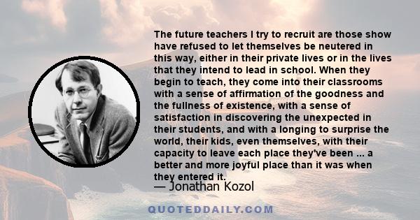 The future teachers I try to recruit are those show have refused to let themselves be neutered in this way, either in their private lives or in the lives that they intend to lead in school. When they begin to teach,