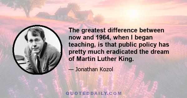 The greatest difference between now and 1964, when I began teaching, is that public policy has pretty much eradicated the dream of Martin Luther King.