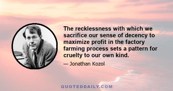 The recklessness with which we sacrifice our sense of decency to maximize profit in the factory farming process sets a pattern for cruelty to our own kind.