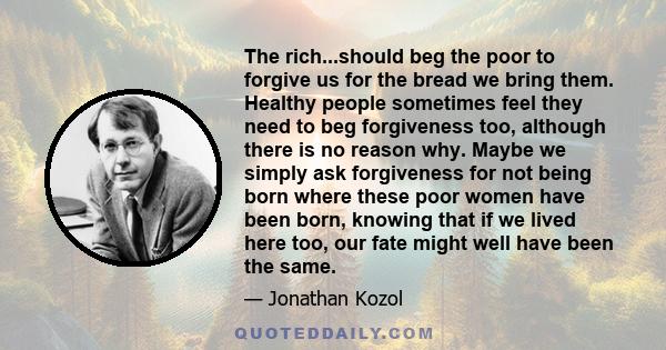 The rich...should beg the poor to forgive us for the bread we bring them. Healthy people sometimes feel they need to beg forgiveness too, although there is no reason why. Maybe we simply ask forgiveness for not being