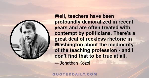 Well, teachers have been profoundly demoralized in recent years and are often treated with contempt by politicians. There's a great deal of reckless rhetoric in Washington about the mediocrity of the teaching profession 