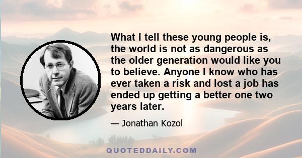 What I tell these young people is, the world is not as dangerous as the older generation would like you to believe. Anyone I know who has ever taken a risk and lost a job has ended up getting a better one two years