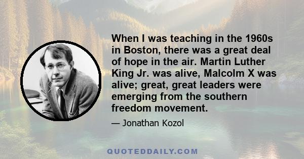 When I was teaching in the 1960s in Boston, there was a great deal of hope in the air. Martin Luther King Jr. was alive, Malcolm X was alive; great, great leaders were emerging from the southern freedom movement.