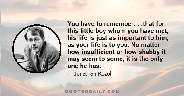 You have to remember. . .that for this little boy whom you have met, his life is just as important to him, as your life is to you. No matter how insufficient or how shabby it may seem to some, it is the only one he has.