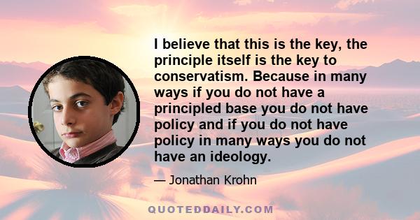 I believe that this is the key, the principle itself is the key to conservatism. Because in many ways if you do not have a principled base you do not have policy and if you do not have policy in many ways you do not