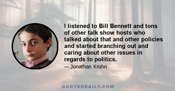 I listened to Bill Bennett and tons of other talk show hosts who talked about that and other policies and started branching out and caring about other issues in regards to politics.