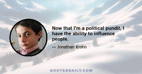 Now that I'm a political pundit, I have the ability to influence people.