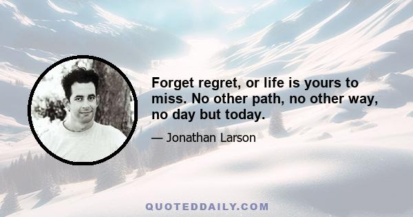 Forget regret, or life is yours to miss. No other path, no other way, no day but today.