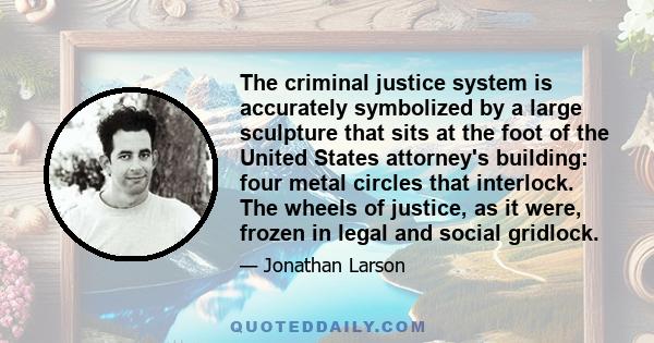 The criminal justice system is accurately symbolized by a large sculpture that sits at the foot of the United States attorney's building: four metal circles that interlock. The wheels of justice, as it were, frozen in