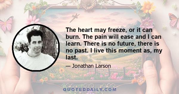 The heart may freeze, or it can burn. The pain will ease and I can learn. There is no future, there is no past. I live this moment as, my last.