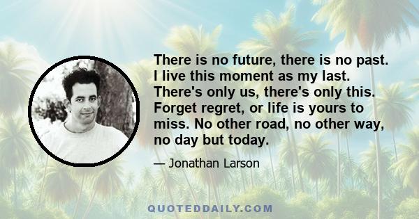 There is no future, there is no past. I live this moment as my last. There's only us, there's only this. Forget regret, or life is yours to miss. No other road, no other way, no day but today.